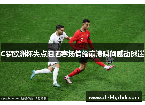 C罗欧洲杯失点泪洒赛场情绪崩溃瞬间感动球迷