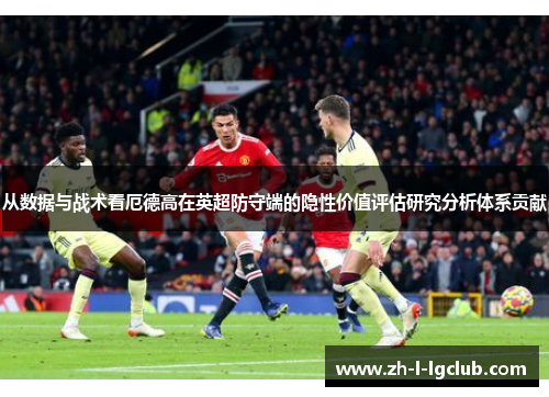 从数据与战术看厄德高在英超防守端的隐性价值评估研究分析体系贡献 从数据与战术看厄德高在英超防守端的隐性价值评估研究分析体系贡献