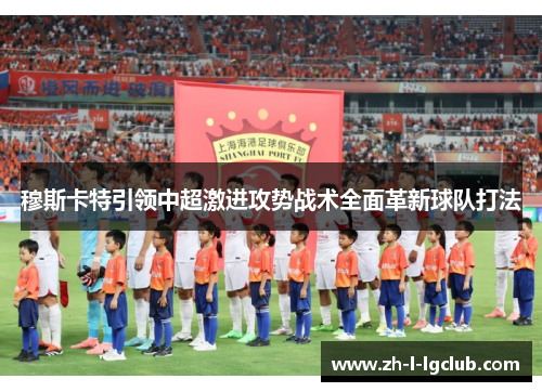 穆斯卡特引领中超激进攻势战术全面革新球队打法 穆斯卡特引领中超激进攻势战术全面革新球队打法