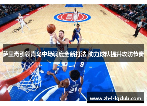 萨里奇引领青岛中场调度全新打法 助力球队提升攻防节奏 萨里奇引领青岛中场调度全新打法 助力球队提升攻防节奏