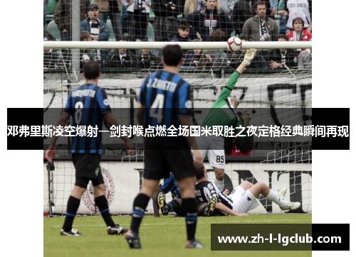 邓弗里斯凌空爆射一剑封喉点燃全场国米取胜之夜定格经典瞬间再现